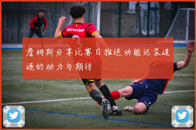 詹姆斯分享比赛日推送功能记录追逐的动力与期待
