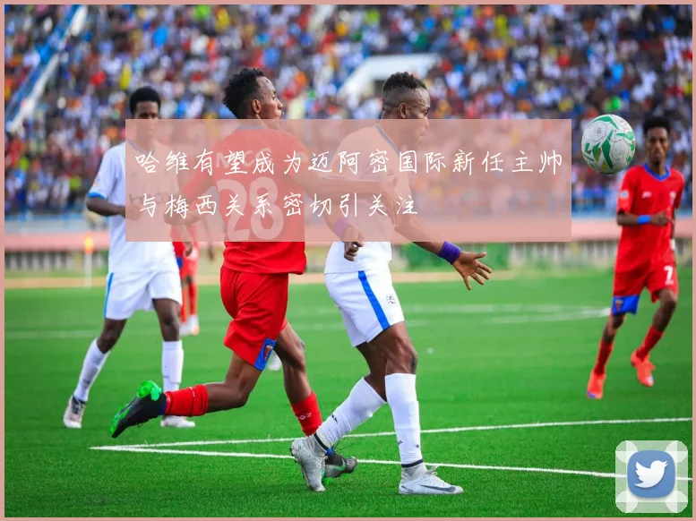 哈维有望成为迈阿密国际新任主帅与梅西关系密切引关注