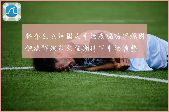 韩乔生点评国足半场表现防守稳固但换阵效果欠佳期待下半场调整